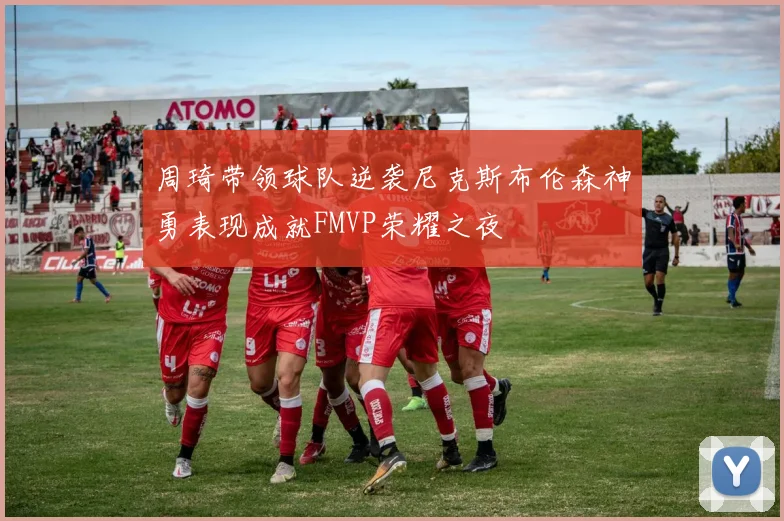 周琦带领球队逆袭尼克斯布伦森神勇表现成就FMVP荣耀之夜
