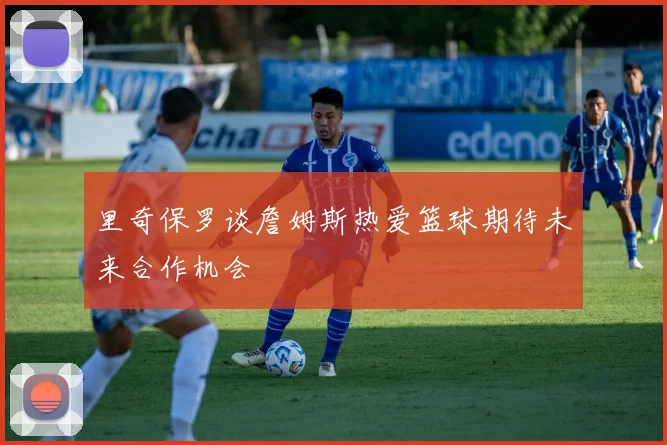 里奇保罗谈詹姆斯热爱篮球期待未来合作机会