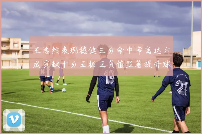 王浩然表现稳健三分命中率高达六成贡献十分五板正负值显著提升球队表现