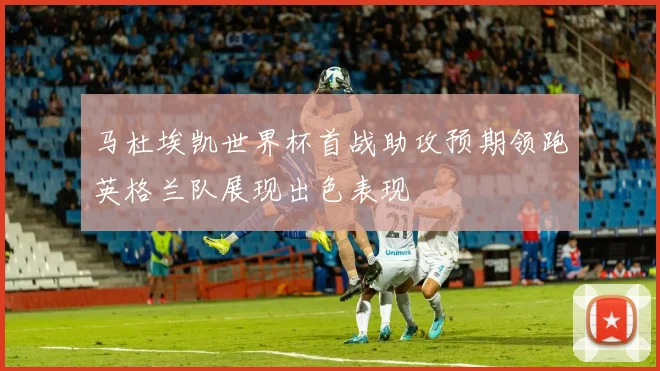 马杜埃凯世界杯首战助攻预期领跑英格兰队展现出色表现