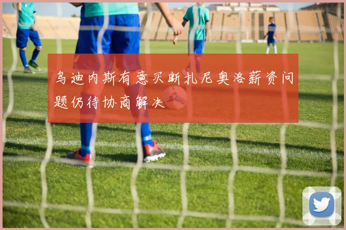 乌迪内斯有意买断扎尼奥洛薪资问题仍待协商解决