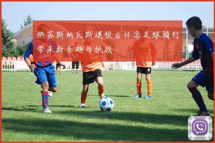 热苏斯纳瓦斯退役后怀念足球骑行带来新乐趣与挑战