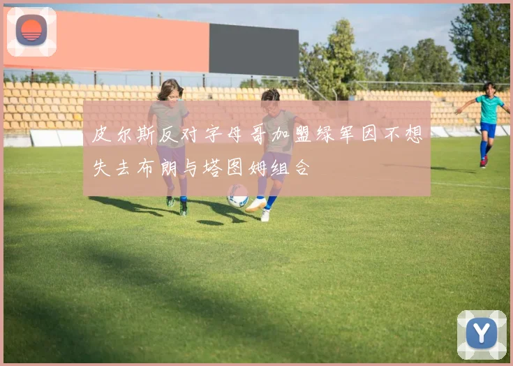 皮尔斯反对字母哥加盟绿军因不想失去布朗与塔图姆组合