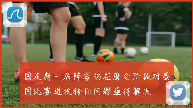 国足新一届阵容仍在磨合阶段对泰国比赛进攻转化问题亟待解决
