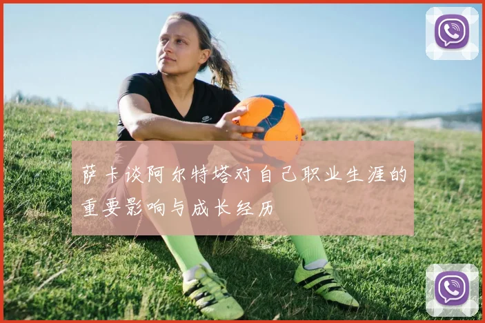 萨卡谈阿尔特塔对自己职业生涯的重要影响与成长经历