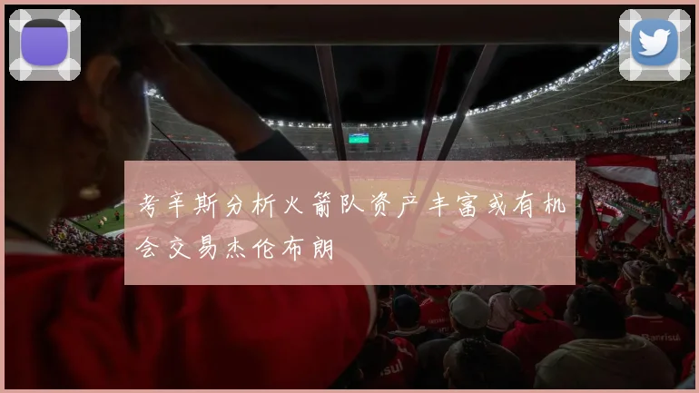 考辛斯分析火箭队资产丰富或有机会交易杰伦布朗