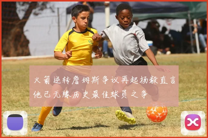 火箭逆转詹姆斯争议再起杨毅直言他已无缘历史最佳球员之争
