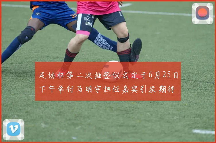 足协杯第二次抽签仪式定于6月25日下午举行马明宇担任嘉宾引发期待