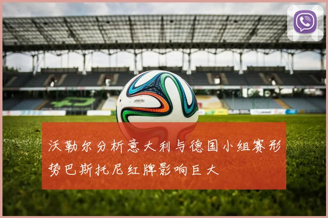 沃勒尔分析意大利与德国小组赛形势巴斯托尼红牌影响巨大