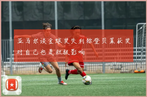 亚马尔谈金球奖失利称登贝莱获奖对自己也是积极影响